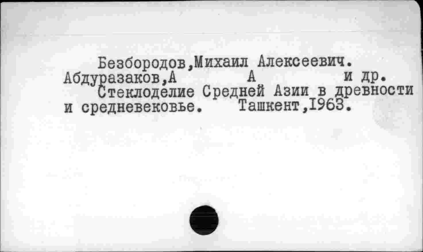 ﻿Безбородов,Михаил Алексеевич. Абдуразаков,А А	и др.
Стеклоделие Средней Азии в древности и средневековье.	Ташкент,1963.